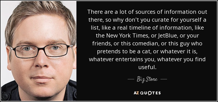 There are a lot of sources of information out there, so why don't you curate for yourself a list, like a real timeline of information, like the New York Times, or JetBlue, or your friends, or this comedian, or this guy who pretends to be a cat, or whatever it is, whatever entertains you, whatever you find useful. - Biz Stone