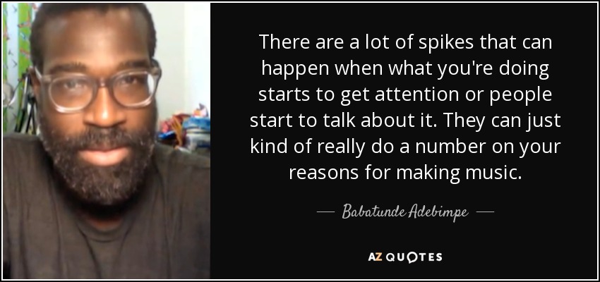 There are a lot of spikes that can happen when what you're doing starts to get attention or people start to talk about it. They can just kind of really do a number on your reasons for making music. - Babatunde Adebimpe