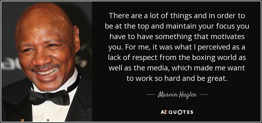 There are a lot of things and in order to be at the top and maintain your focus you have to have something that motivates you. For me, it was what I perceived as a lack of respect from the boxing world as well as the media, which made me want to work so hard and be great. - Marvin Hagler