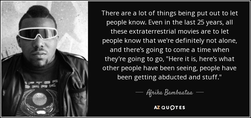 There are a lot of things being put out to let people know. Even in the last 25 years, all these extraterrestrial movies are to let people know that we're definitely not alone, and there's going to come a time when they're going to go, 