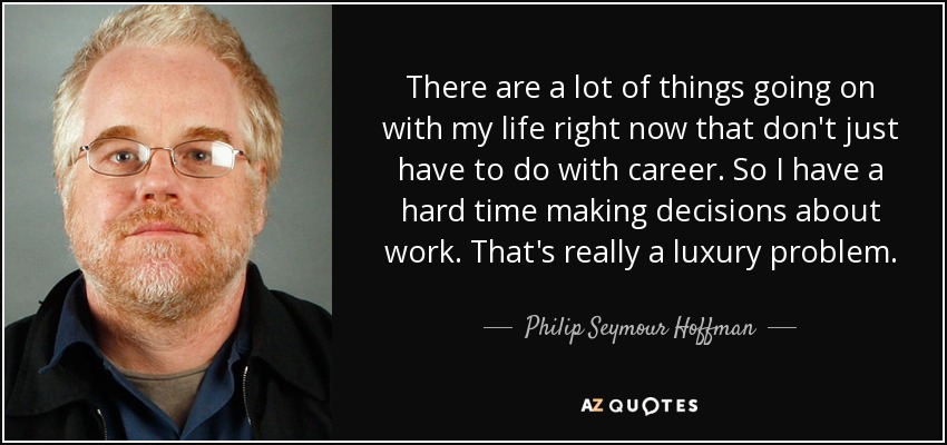 There are a lot of things going on with my life right now that don't just have to do with career. So I have a hard time making decisions about work. That's really a luxury problem. - Philip Seymour Hoffman