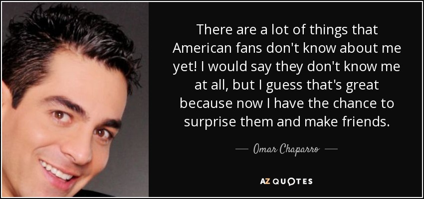 There are a lot of things that American fans don't know about me yet! I would say they don't know me at all, but I guess that's great because now I have the chance to surprise them and make friends. - Omar Chaparro