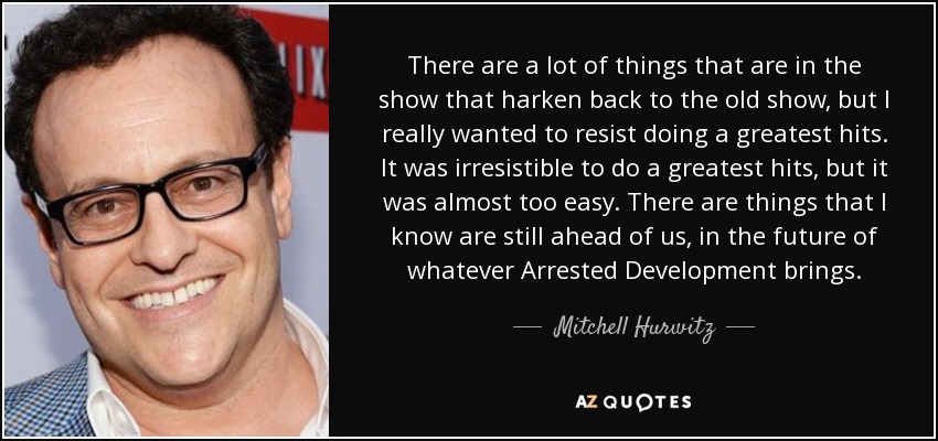 There are a lot of things that are in the show that harken back to the old show, but I really wanted to resist doing a greatest hits. It was irresistible to do a greatest hits, but it was almost too easy. There are things that I know are still ahead of us, in the future of whatever Arrested Development brings. - Mitchell Hurwitz