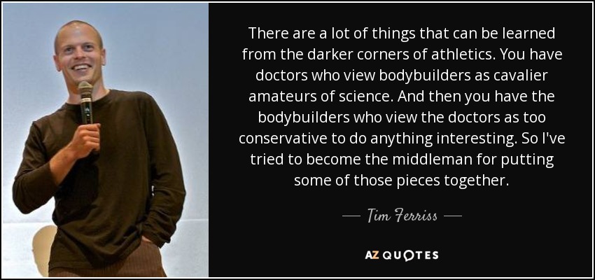 There are a lot of things that can be learned from the darker corners of athletics. You have doctors who view bodybuilders as cavalier amateurs of science. And then you have the bodybuilders who view the doctors as too conservative to do anything interesting. So I've tried to become the middleman for putting some of those pieces together. - Tim Ferriss