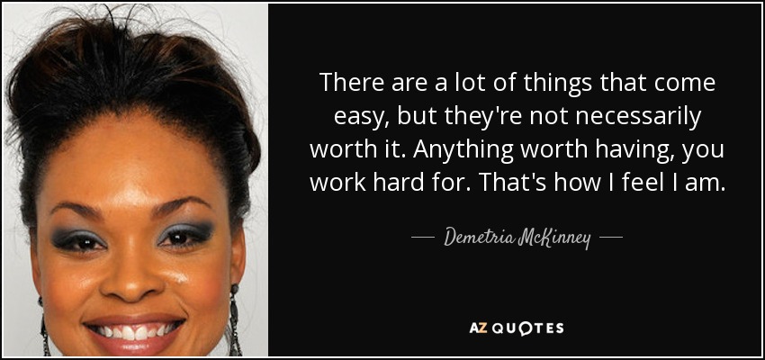 There are a lot of things that come easy, but they're not necessarily worth it. Anything worth having, you work hard for. That's how I feel I am. - Demetria McKinney