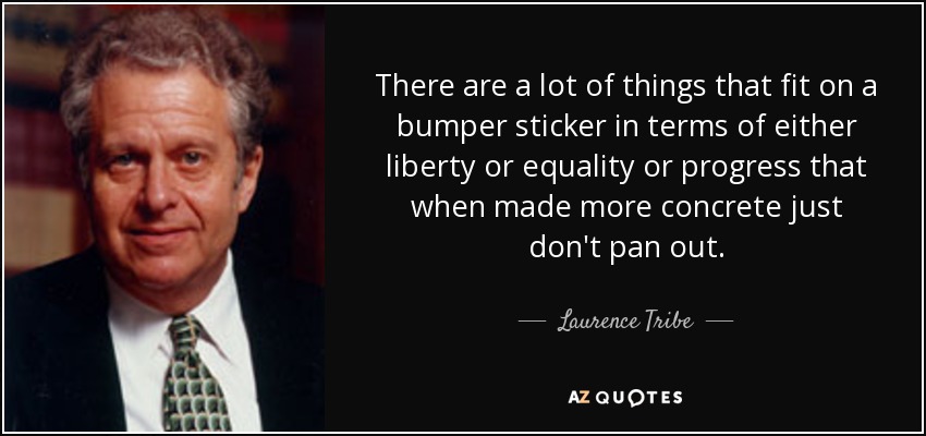There are a lot of things that fit on a bumper sticker in terms of either liberty or equality or progress that when made more concrete just don't pan out. - Laurence Tribe