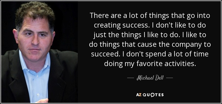 There are a lot of things that go into creating success. I don't like to do just the things I like to do. I like to do things that cause the company to succeed. I don't spend a lot of time doing my favorite activities. - Michael Dell