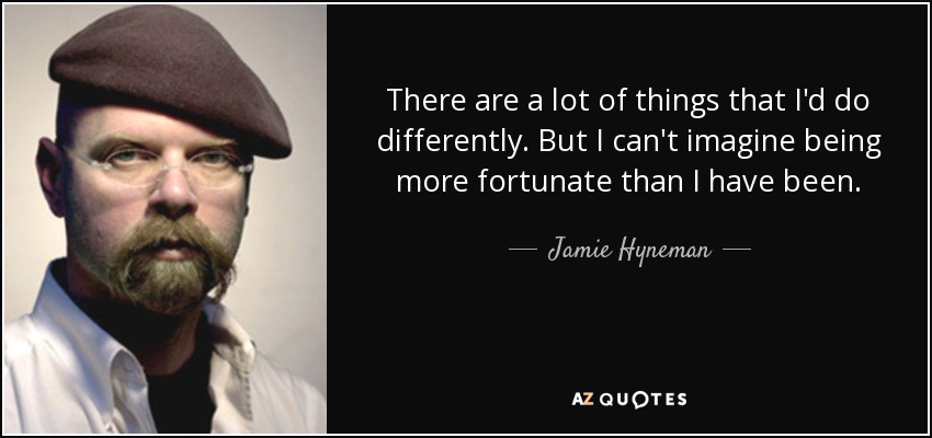 There are a lot of things that I'd do differently. But I can't imagine being more fortunate than I have been. - Jamie Hyneman
