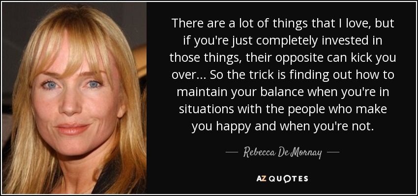 There are a lot of things that I love, but if you're just completely invested in those things, their opposite can kick you over... So the trick is finding out how to maintain your balance when you're in situations with the people who make you happy and when you're not. - Rebecca De Mornay