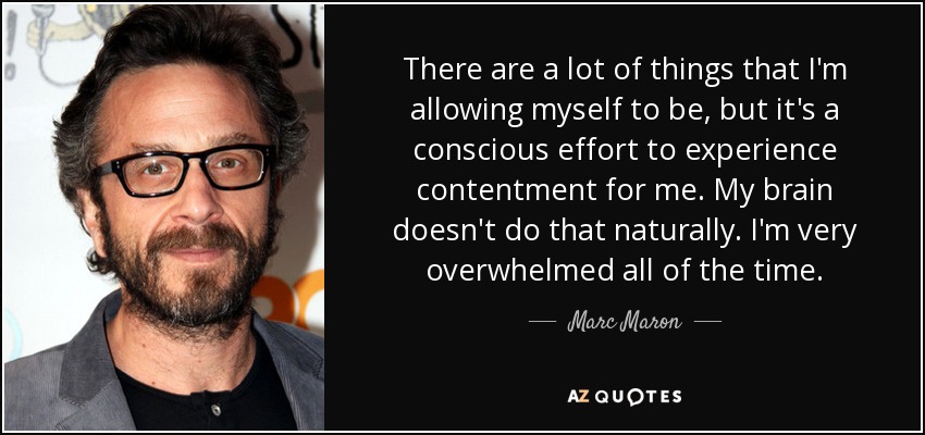 There are a lot of things that I'm allowing myself to be, but it's a conscious effort to experience contentment for me. My brain doesn't do that naturally. I'm very overwhelmed all of the time. - Marc Maron
