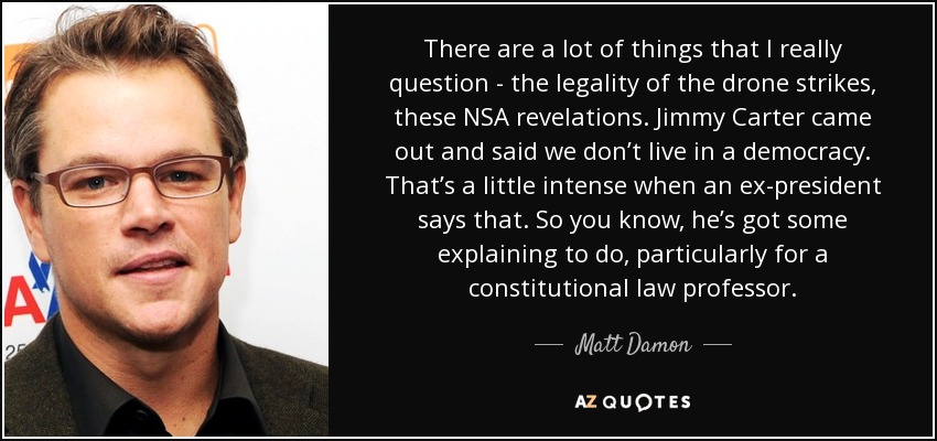 There are a lot of things that I really question - the legality of the drone strikes, these NSA revelations. Jimmy Carter came out and said we don’t live in a democracy. That’s a little intense when an ex-president says that. So you know, he’s got some explaining to do, particularly for a constitutional law professor. - Matt Damon