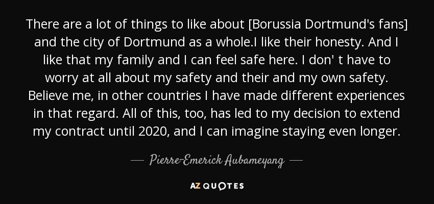 There are a lot of things to like about [Borussia Dortmund's fans] and the city of Dortmund as a whole.I like their honesty. And I like that my family and I can feel safe here. I don' t have to worry at all about my safety and their and my own safety. Believe me, in other countries I have made different experiences in that regard. All of this, too, has led to my decision to extend my contract until 2020, and I can imagine staying even longer. - Pierre-Emerick Aubameyang