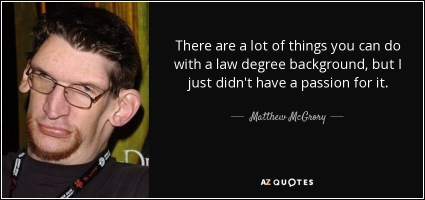 There are a lot of things you can do with a law degree background, but I just didn't have a passion for it. - Matthew McGrory