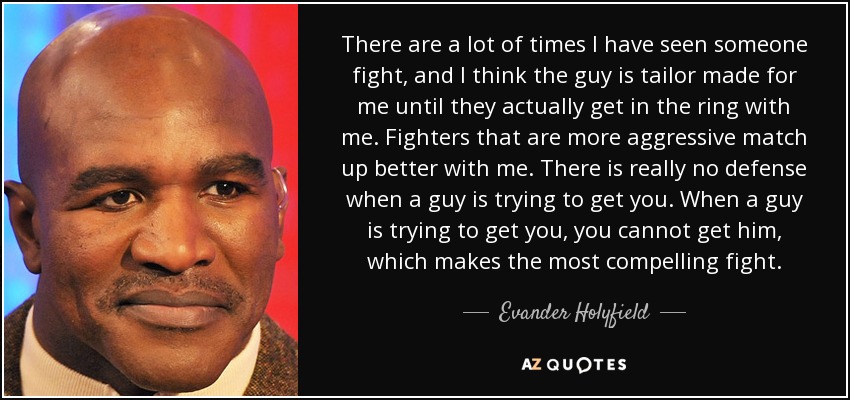There are a lot of times I have seen someone fight, and I think the guy is tailor made for me until they actually get in the ring with me. Fighters that are more aggressive match up better with me. There is really no defense when a guy is trying to get you. When a guy is trying to get you, you cannot get him, which makes the most compelling fight. - Evander Holyfield