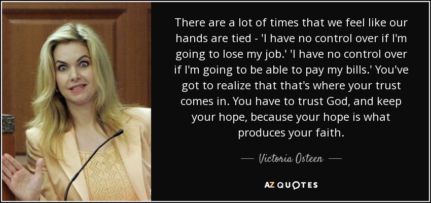 There are a lot of times that we feel like our hands are tied - 'I have no control over if I'm going to lose my job.' 'I have no control over if I'm going to be able to pay my bills.' You've got to realize that that's where your trust comes in. You have to trust God, and keep your hope, because your hope is what produces your faith. - Victoria Osteen