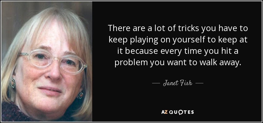 There are a lot of tricks you have to keep playing on yourself to keep at it because every time you hit a problem you want to walk away. - Janet Fish