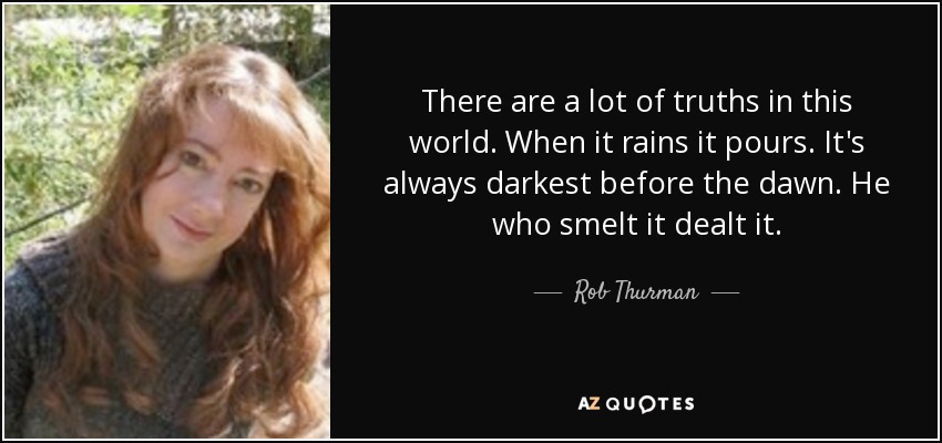 There are a lot of truths in this world. When it rains it pours. It's always darkest before the dawn. He who smelt it dealt it. - Rob Thurman