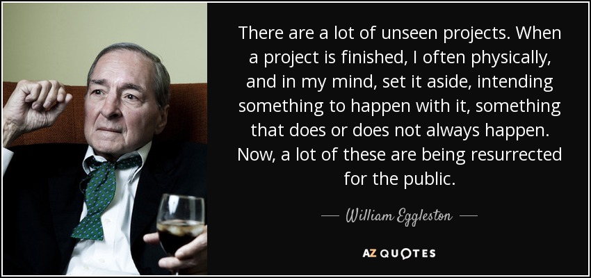 There are a lot of unseen projects. When a project is finished, I often physically, and in my mind, set it aside, intending something to happen with it, something that does or does not always happen. Now, a lot of these are being resurrected for the public. - William Eggleston