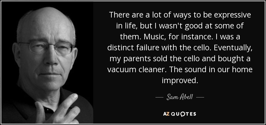 There are a lot of ways to be expressive in life, but I wasn't good at some of them. Music, for instance. I was a distinct failure with the cello. Eventually, my parents sold the cello and bought a vacuum cleaner. The sound in our home improved. - Sam Abell