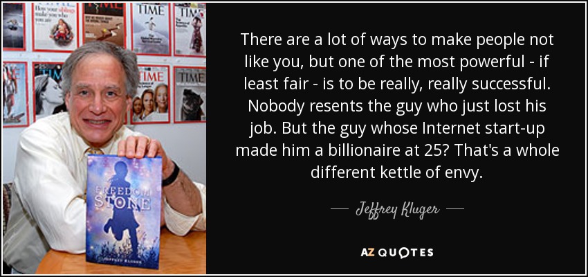 There are a lot of ways to make people not like you, but one of the most powerful - if least fair - is to be really, really successful. Nobody resents the guy who just lost his job. But the guy whose Internet start-up made him a billionaire at 25? That's a whole different kettle of envy. - Jeffrey Kluger