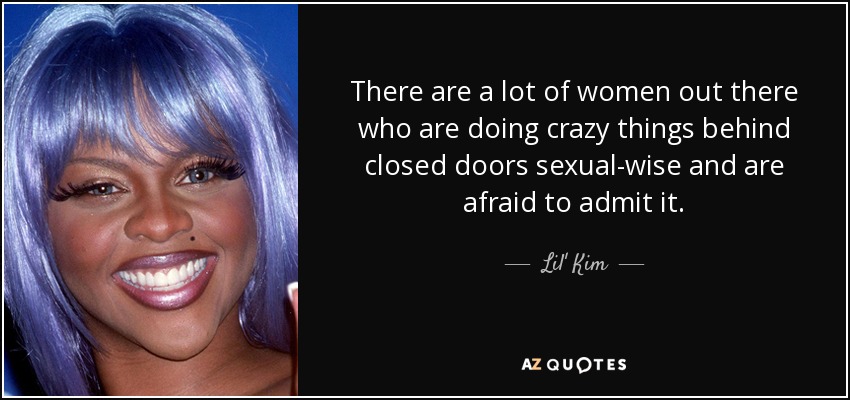 There are a lot of women out there who are doing crazy things behind closed doors sexual-wise and are afraid to admit it. - Lil' Kim