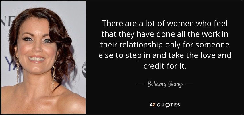 There are a lot of women who feel that they have done all the work in their relationship only for someone else to step in and take the love and credit for it. - Bellamy Young