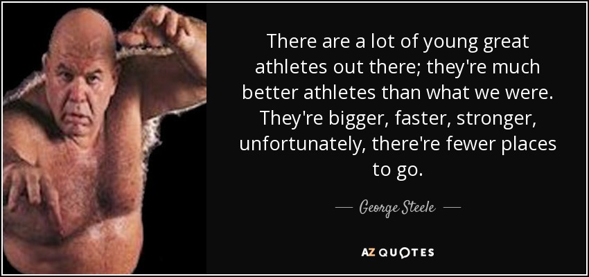 There are a lot of young great athletes out there; they're much better athletes than what we were. They're bigger, faster, stronger, unfortunately, there're fewer places to go. - George Steele