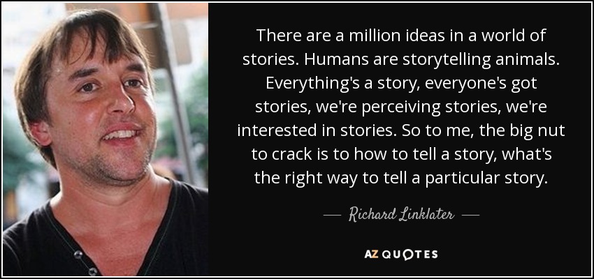 There are a million ideas in a world of stories. Humans are storytelling animals. Everything's a story, everyone's got stories, we're perceiving stories, we're interested in stories. So to me, the big nut to crack is to how to tell a story, what's the right way to tell a particular story. - Richard Linklater