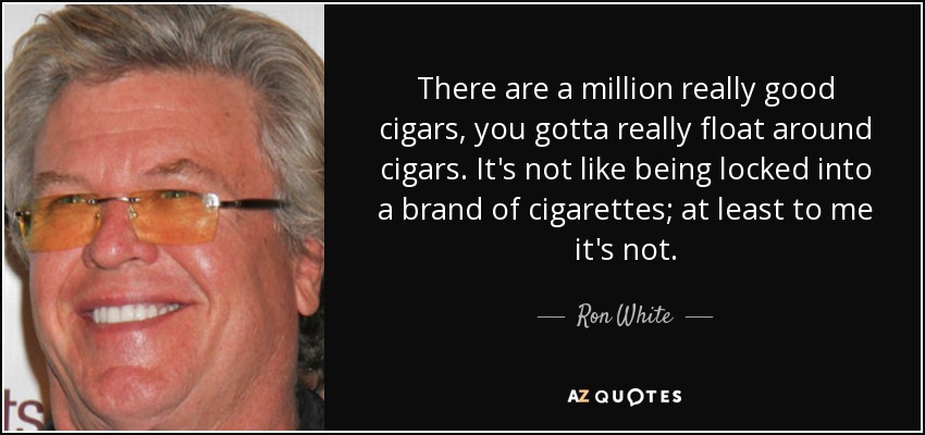 There are a million really good cigars, you gotta really float around cigars. It's not like being locked into a brand of cigarettes; at least to me it's not. - Ron White