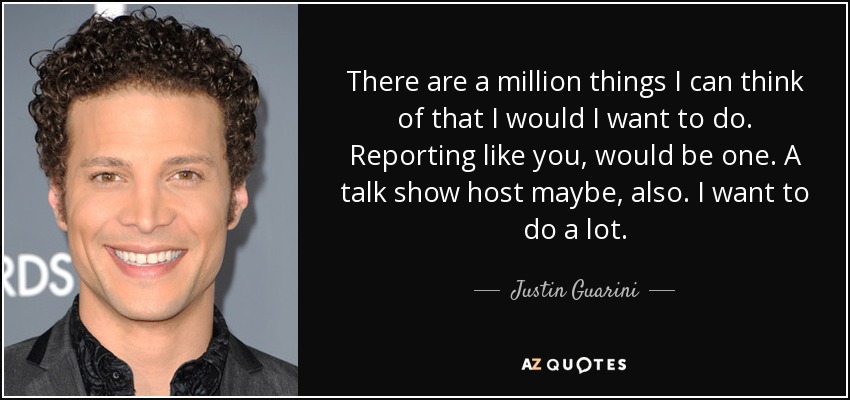 There are a million things I can think of that I would I want to do. Reporting like you, would be one. A talk show host maybe, also. I want to do a lot. - Justin Guarini