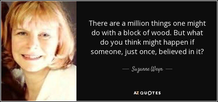 There are a million things one might do with a block of wood. But what do you think might happen if someone, just once, believed in it? - Suzanne Weyn