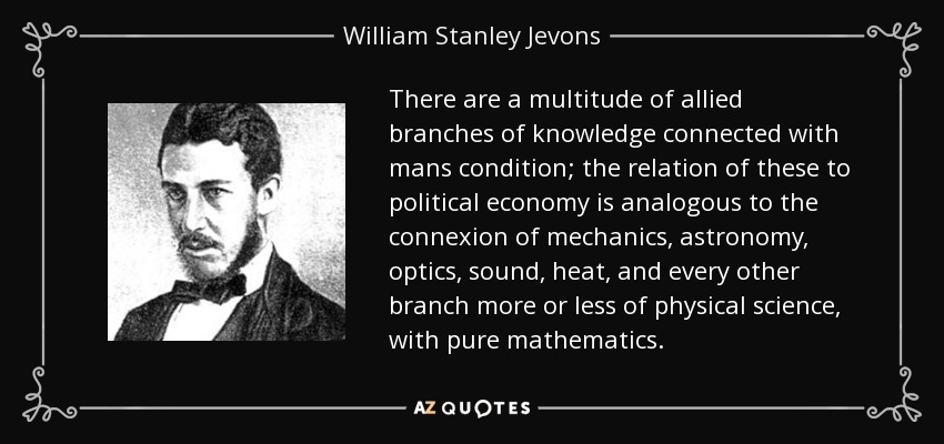 There are a multitude of allied branches of knowledge connected with mans condition; the relation of these to political economy is analogous to the connexion of mechanics, astronomy, optics, sound, heat, and every other branch more or less of physical science, with pure mathematics. - William Stanley Jevons