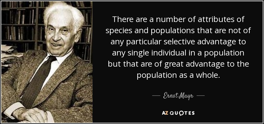 There are a number of attributes of species and populations that are not of any particular selective advantage to any single individual in a population but that are of great advantage to the population as a whole. - Ernst Mayr