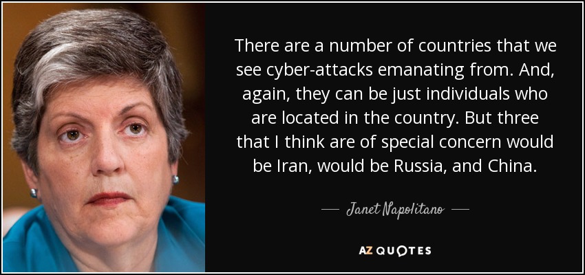 There are a number of countries that we see cyber-attacks emanating from. And, again, they can be just individuals who are located in the country. But three that I think are of special concern would be Iran, would be Russia, and China. - Janet Napolitano