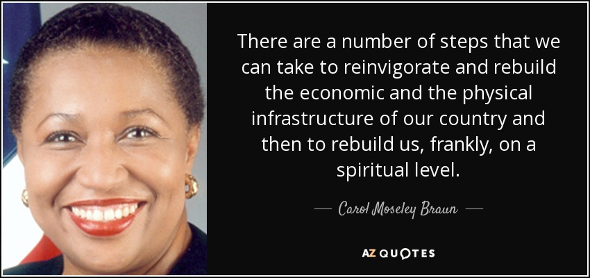 There are a number of steps that we can take to reinvigorate and rebuild the economic and the physical infrastructure of our country and then to rebuild us, frankly, on a spiritual level. - Carol Moseley Braun