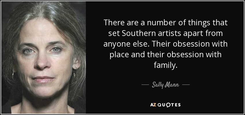 There are a number of things that set Southern artists apart from anyone else. Their obsession with place and their obsession with family. - Sally Mann