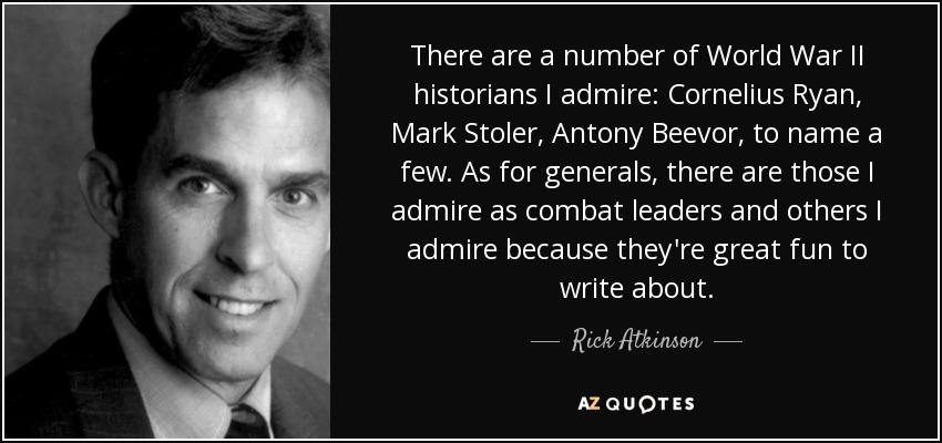 There are a number of World War II historians I admire: Cornelius Ryan, Mark Stoler, Antony Beevor, to name a few. As for generals, there are those I admire as combat leaders and others I admire because they're great fun to write about. - Rick Atkinson