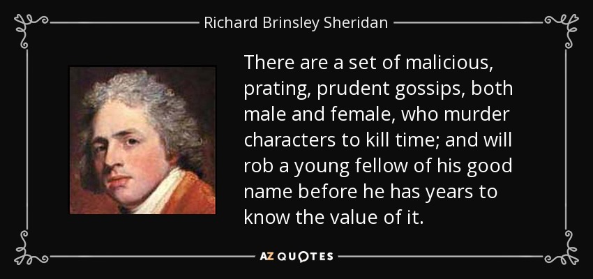 There are a set of malicious, prating, prudent gossips, both male and female, who murder characters to kill time; and will rob a young fellow of his good name before he has years to know the value of it. - Richard Brinsley Sheridan