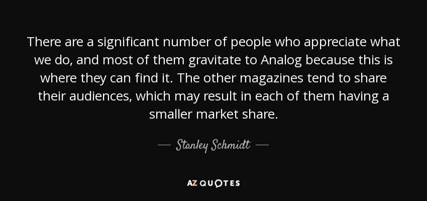 There are a significant number of people who appreciate what we do, and most of them gravitate to Analog because this is where they can find it. The other magazines tend to share their audiences, which may result in each of them having a smaller market share. - Stanley Schmidt