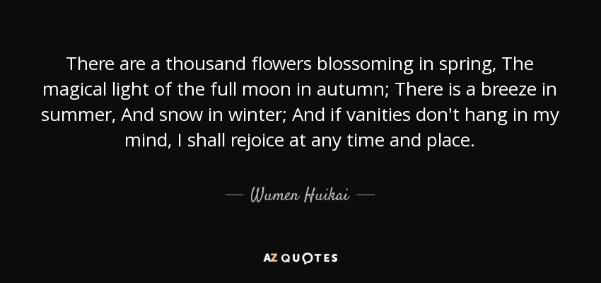 There are a thousand flowers blossoming in spring, The magical light of the full moon in autumn; There is a breeze in summer, And snow in winter; And if vanities don't hang in my mind, I shall rejoice at any time and place. - Wumen Huikai