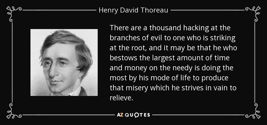 There are a thousand hacking at the branches of evil to one who is striking at the root, and it may be that he who bestows the largest amount of time and money on the needy is doing the most by his mode of life to produce that misery which he strives in vain to relieve. - Henry David Thoreau