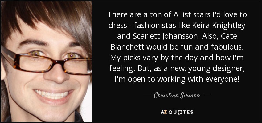 There are a ton of A-list stars I'd love to dress - fashionistas like Keira Knightley and Scarlett Johansson. Also, Cate Blanchett would be fun and fabulous. My picks vary by the day and how I'm feeling. But, as a new, young designer, I'm open to working with everyone! - Christian Siriano