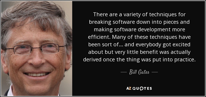 There are a variety of techniques for breaking software down into pieces and making software development more efficient. Many of these techniques have been sort of... and everybody got excited about but very little benefit was actually derived once the thing was put into practice. - Bill Gates
