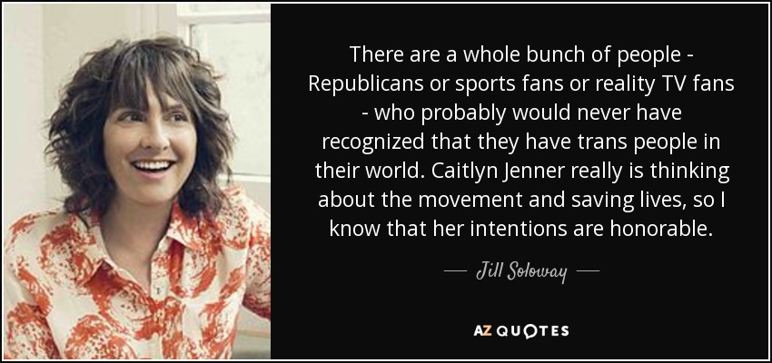 There are a whole bunch of people - Republicans or sports fans or reality TV fans - who probably would never have recognized that they have trans people in their world. Caitlyn Jenner really is thinking about the movement and saving lives, so I know that her intentions are honorable. - Jill Soloway