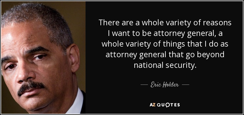 There are a whole variety of reasons I want to be attorney general, a whole variety of things that I do as attorney general that go beyond national security. - Eric Holder