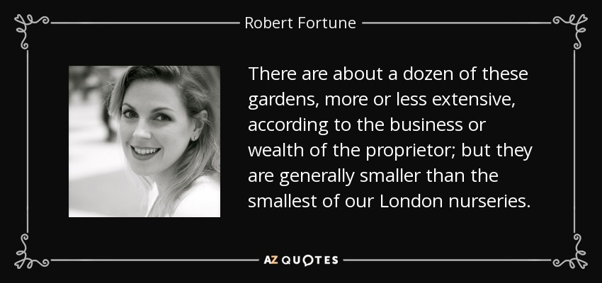 There are about a dozen of these gardens, more or less extensive, according to the business or wealth of the proprietor; but they are generally smaller than the smallest of our London nurseries. - Robert Fortune