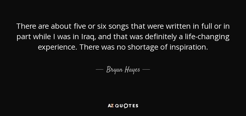 There are about five or six songs that were written in full or in part while I was in Iraq, and that was definitely a life-changing experience. There was no shortage of inspiration. - Bryan Hayes