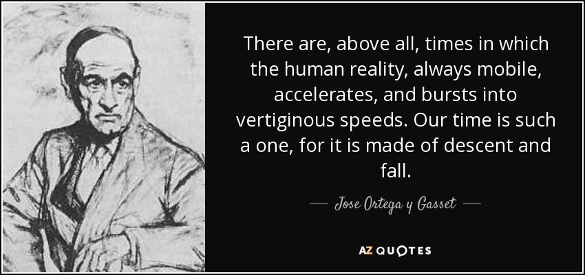There are, above all, times in which the human reality, always mobile, accelerates, and bursts into vertiginous speeds. Our time is such a one, for it is made of descent and fall. - Jose Ortega y Gasset