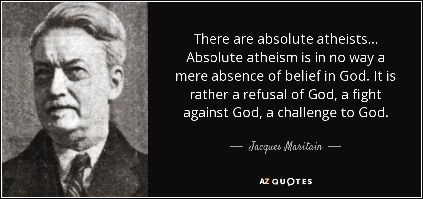There are absolute atheists ... Absolute atheism is in no way a mere absence of belief in God. It is rather a refusal of God, a fight against God, a challenge to God. - Jacques Maritain
