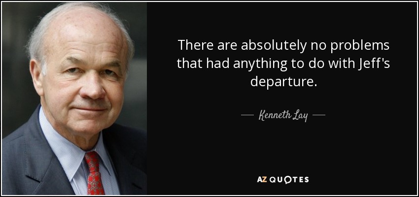 There are absolutely no problems that had anything to do with Jeff's departure. - Kenneth Lay